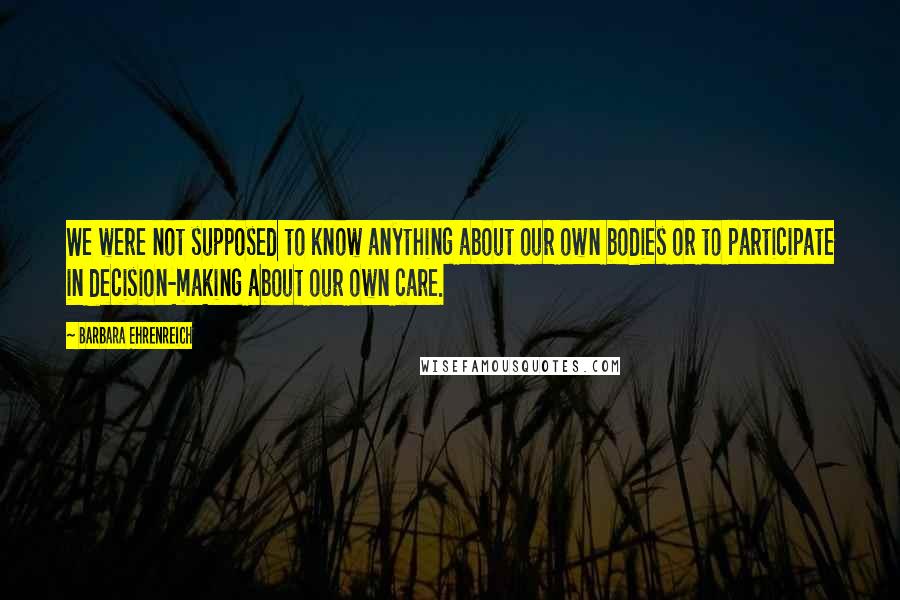 Barbara Ehrenreich Quotes: We were not supposed to know anything about our own bodies or to participate in decision-making about our own care.