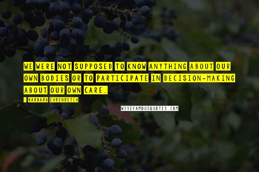 Barbara Ehrenreich Quotes: We were not supposed to know anything about our own bodies or to participate in decision-making about our own care.