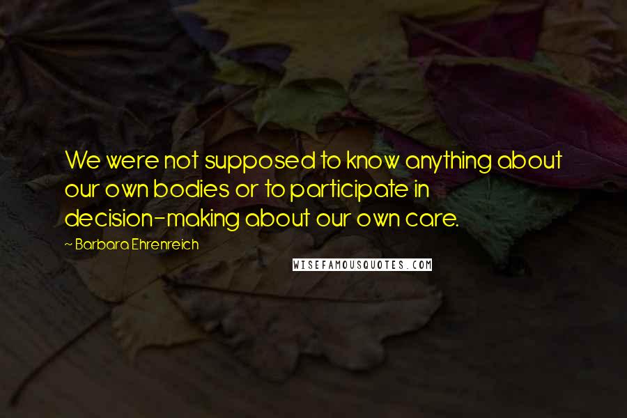 Barbara Ehrenreich Quotes: We were not supposed to know anything about our own bodies or to participate in decision-making about our own care.