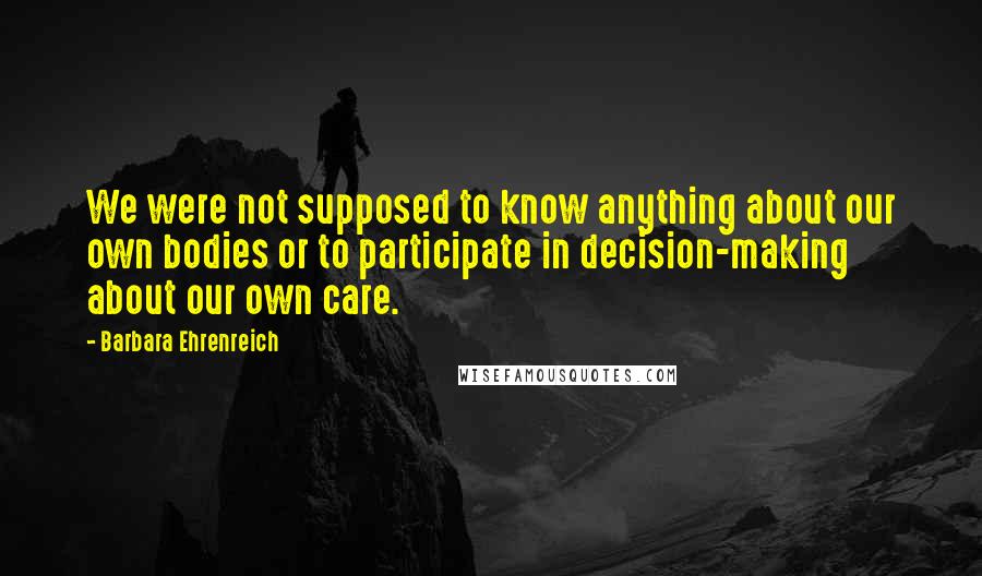 Barbara Ehrenreich Quotes: We were not supposed to know anything about our own bodies or to participate in decision-making about our own care.
