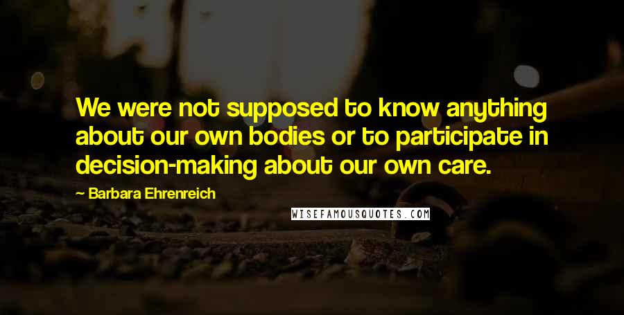 Barbara Ehrenreich Quotes: We were not supposed to know anything about our own bodies or to participate in decision-making about our own care.