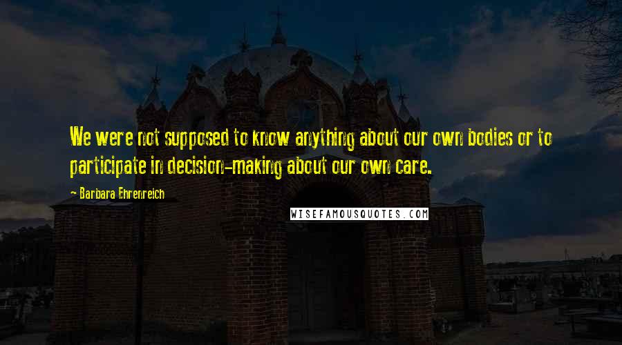 Barbara Ehrenreich Quotes: We were not supposed to know anything about our own bodies or to participate in decision-making about our own care.