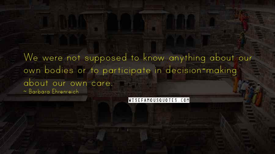 Barbara Ehrenreich Quotes: We were not supposed to know anything about our own bodies or to participate in decision-making about our own care.