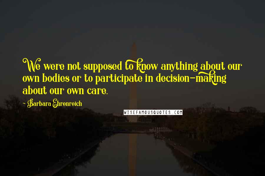 Barbara Ehrenreich Quotes: We were not supposed to know anything about our own bodies or to participate in decision-making about our own care.