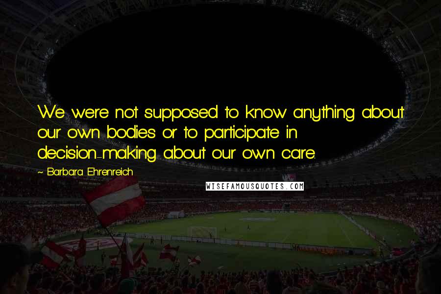 Barbara Ehrenreich Quotes: We were not supposed to know anything about our own bodies or to participate in decision-making about our own care.