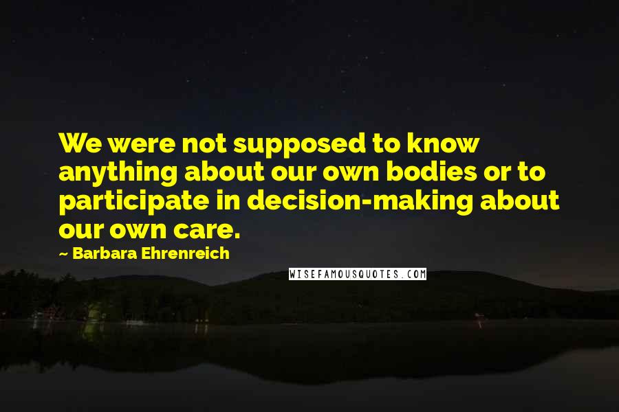 Barbara Ehrenreich Quotes: We were not supposed to know anything about our own bodies or to participate in decision-making about our own care.