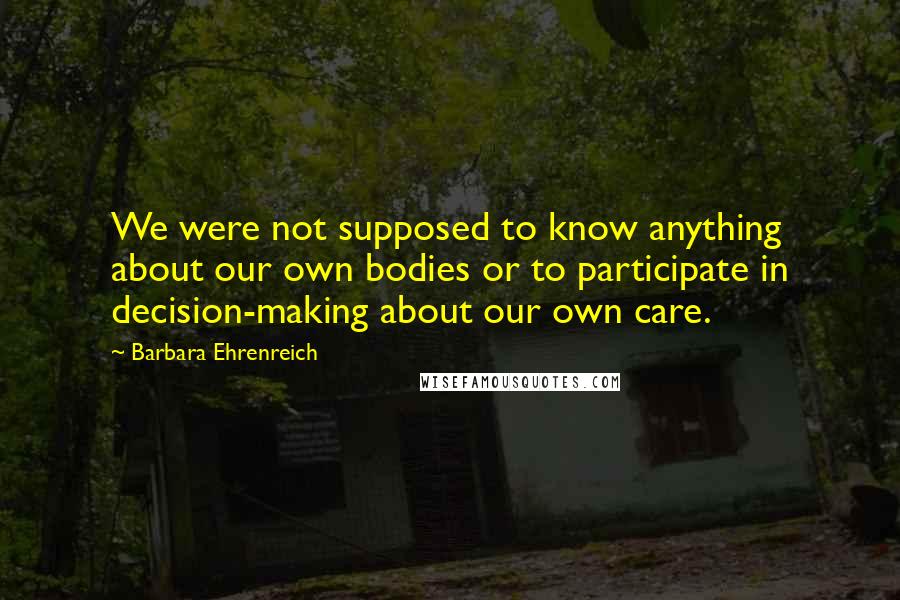Barbara Ehrenreich Quotes: We were not supposed to know anything about our own bodies or to participate in decision-making about our own care.