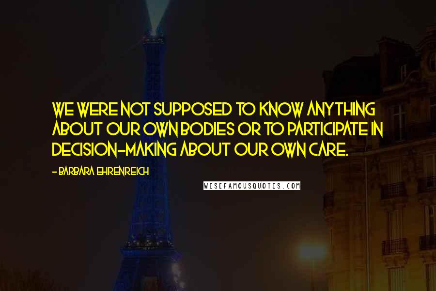 Barbara Ehrenreich Quotes: We were not supposed to know anything about our own bodies or to participate in decision-making about our own care.