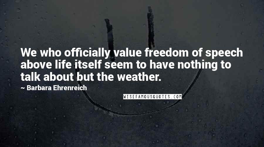 Barbara Ehrenreich Quotes: We who officially value freedom of speech above life itself seem to have nothing to talk about but the weather.
