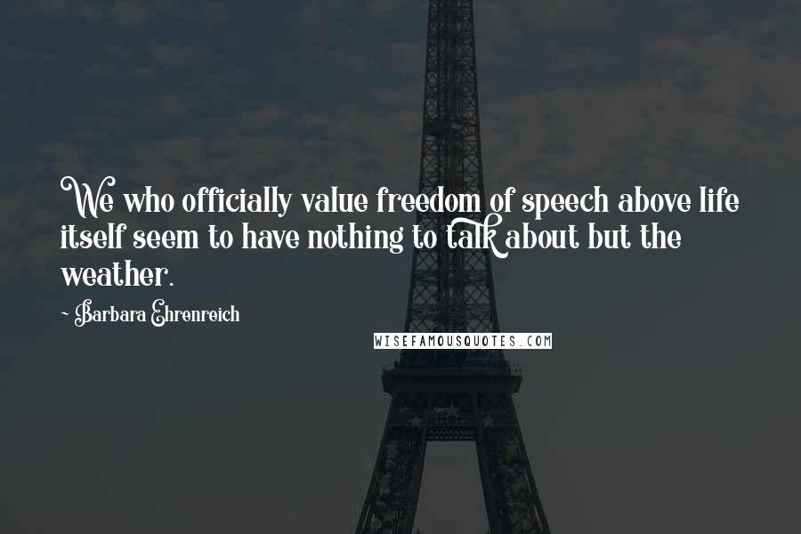 Barbara Ehrenreich Quotes: We who officially value freedom of speech above life itself seem to have nothing to talk about but the weather.