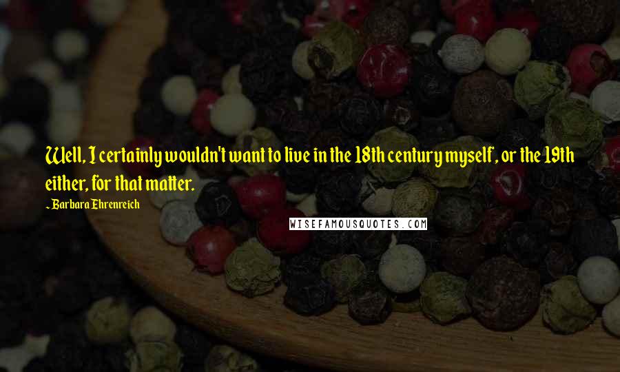 Barbara Ehrenreich Quotes: Well, I certainly wouldn't want to live in the 18th century myself, or the 19th either, for that matter.