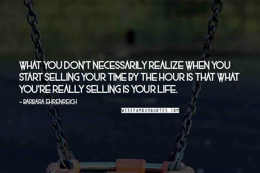 Barbara Ehrenreich Quotes: What you don't necessarily realize when you start selling your time by the hour is that what you're really selling is your life.