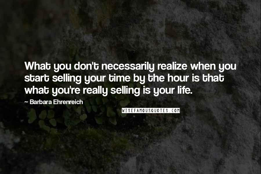 Barbara Ehrenreich Quotes: What you don't necessarily realize when you start selling your time by the hour is that what you're really selling is your life.