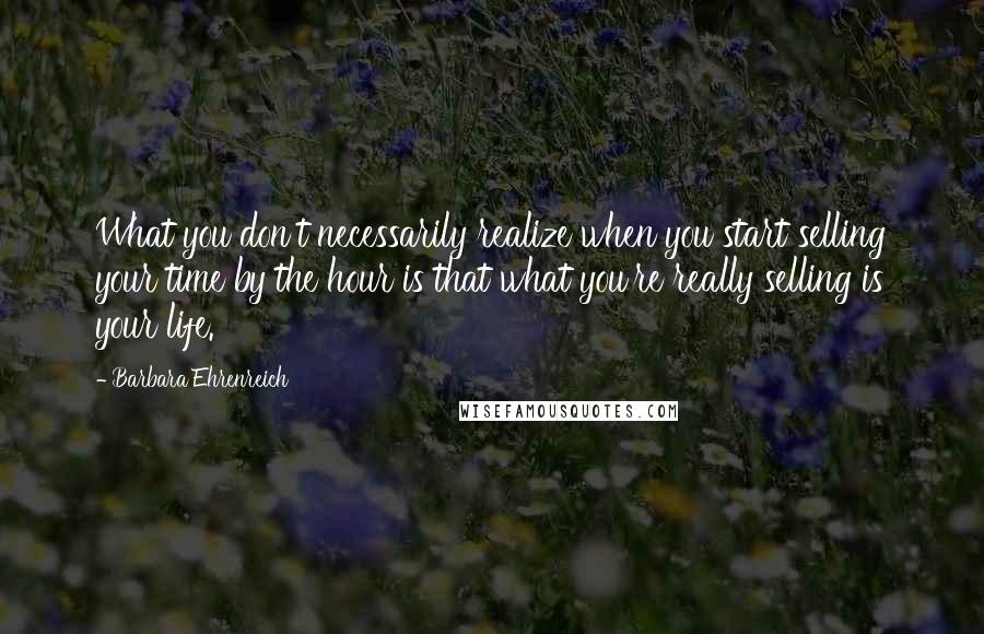 Barbara Ehrenreich Quotes: What you don't necessarily realize when you start selling your time by the hour is that what you're really selling is your life.