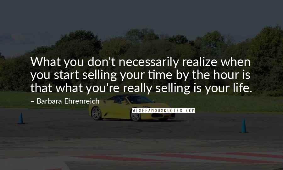 Barbara Ehrenreich Quotes: What you don't necessarily realize when you start selling your time by the hour is that what you're really selling is your life.