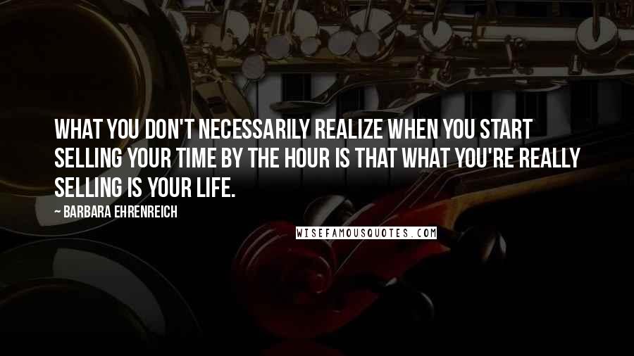 Barbara Ehrenreich Quotes: What you don't necessarily realize when you start selling your time by the hour is that what you're really selling is your life.