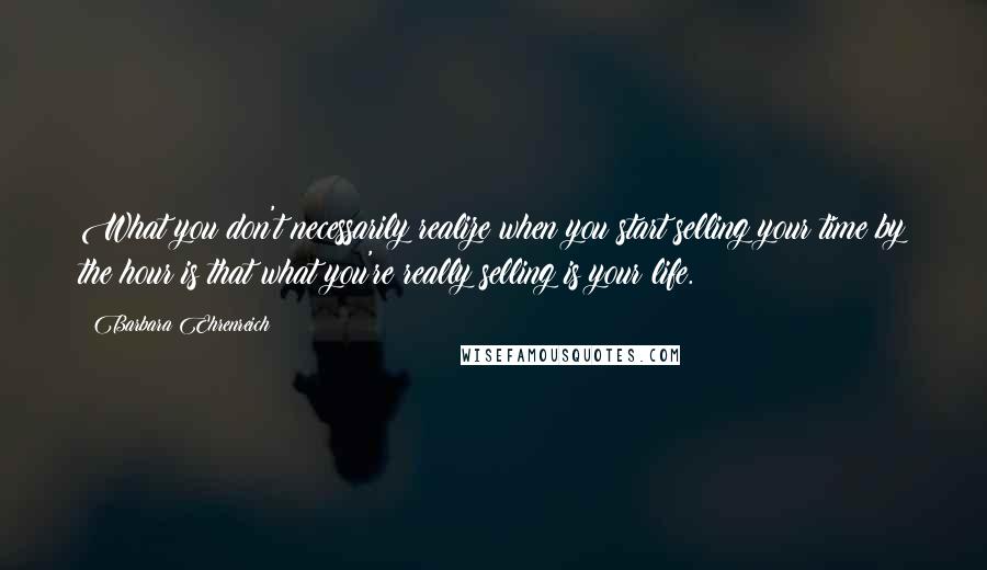 Barbara Ehrenreich Quotes: What you don't necessarily realize when you start selling your time by the hour is that what you're really selling is your life.