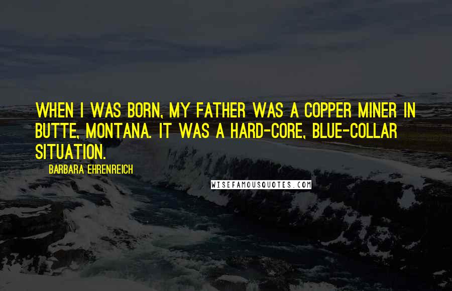 Barbara Ehrenreich Quotes: When I was born, my father was a copper miner in Butte, Montana. It was a hard-core, blue-collar situation.