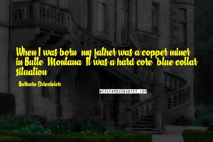 Barbara Ehrenreich Quotes: When I was born, my father was a copper miner in Butte, Montana. It was a hard-core, blue-collar situation.