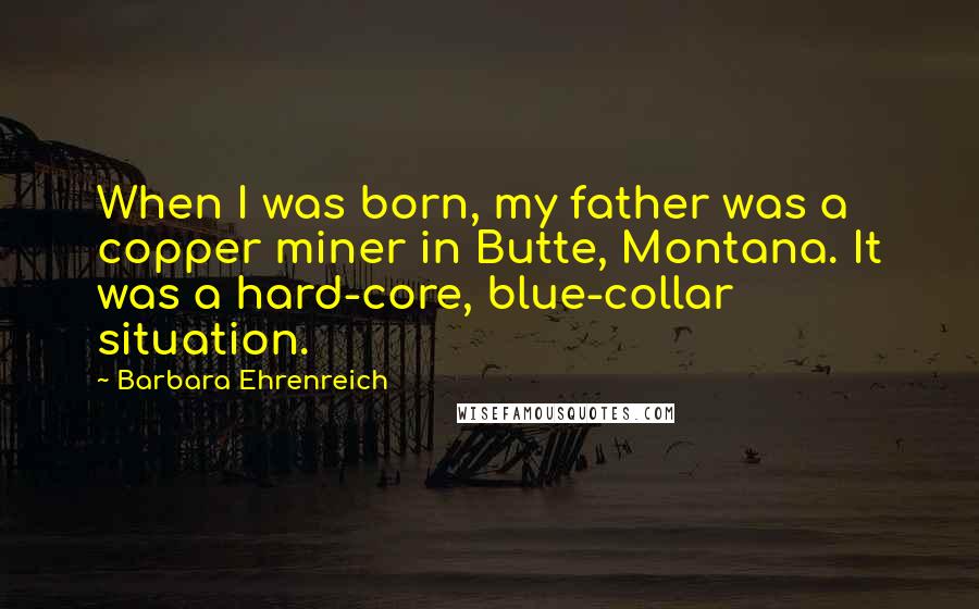 Barbara Ehrenreich Quotes: When I was born, my father was a copper miner in Butte, Montana. It was a hard-core, blue-collar situation.