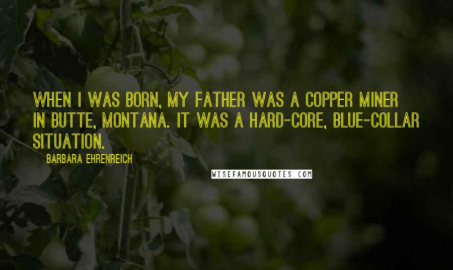 Barbara Ehrenreich Quotes: When I was born, my father was a copper miner in Butte, Montana. It was a hard-core, blue-collar situation.
