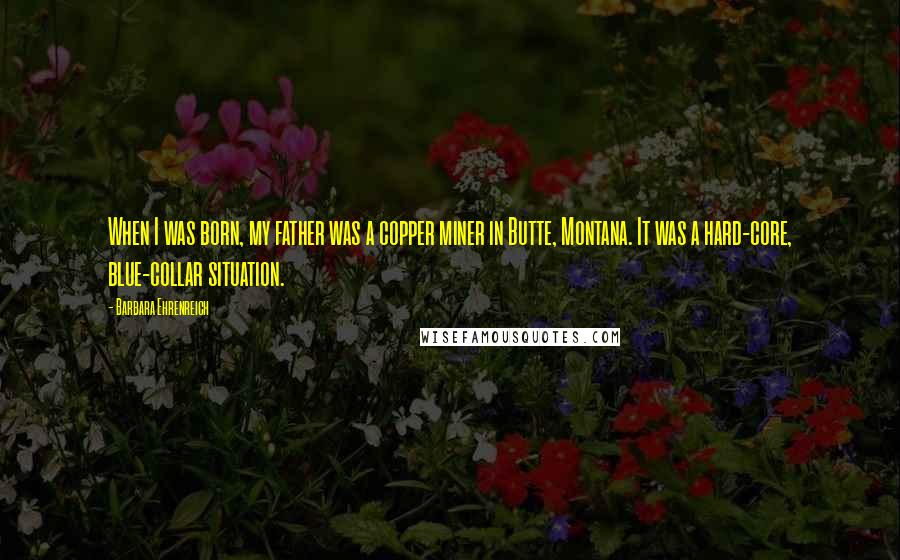 Barbara Ehrenreich Quotes: When I was born, my father was a copper miner in Butte, Montana. It was a hard-core, blue-collar situation.