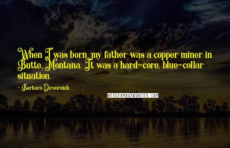 Barbara Ehrenreich Quotes: When I was born, my father was a copper miner in Butte, Montana. It was a hard-core, blue-collar situation.