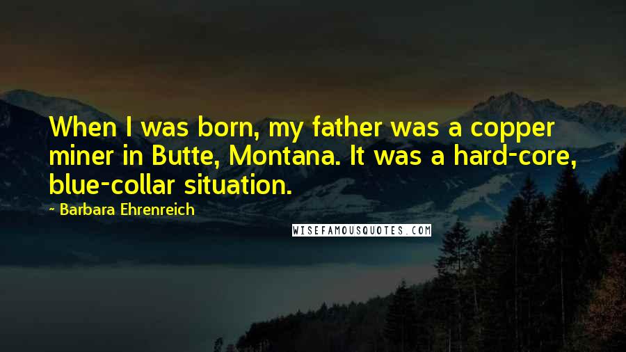 Barbara Ehrenreich Quotes: When I was born, my father was a copper miner in Butte, Montana. It was a hard-core, blue-collar situation.