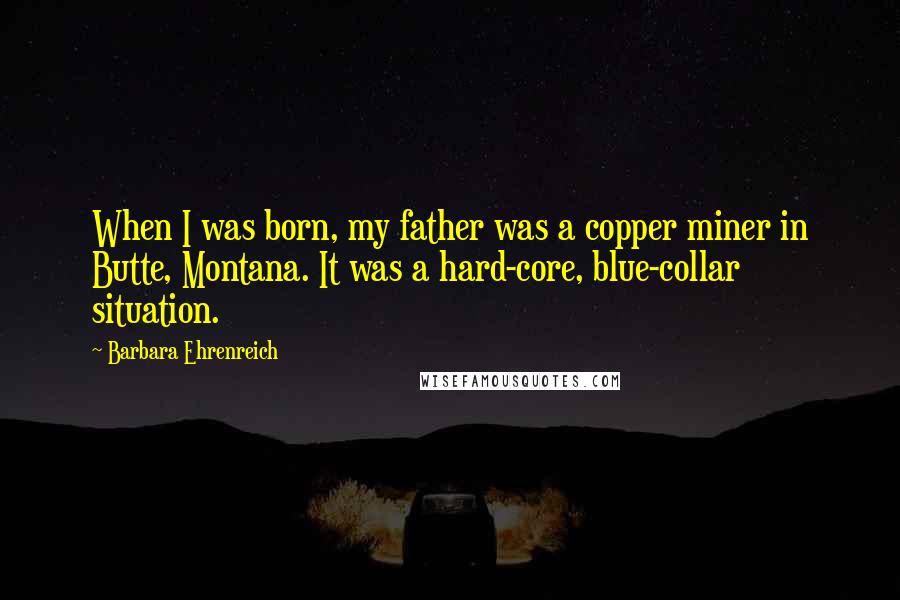 Barbara Ehrenreich Quotes: When I was born, my father was a copper miner in Butte, Montana. It was a hard-core, blue-collar situation.