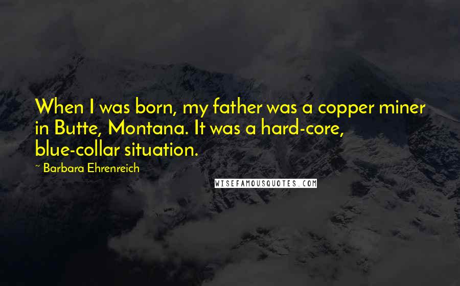 Barbara Ehrenreich Quotes: When I was born, my father was a copper miner in Butte, Montana. It was a hard-core, blue-collar situation.