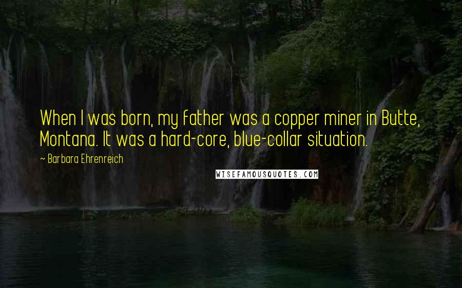 Barbara Ehrenreich Quotes: When I was born, my father was a copper miner in Butte, Montana. It was a hard-core, blue-collar situation.