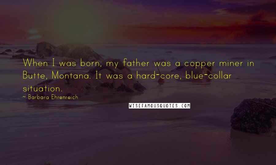 Barbara Ehrenreich Quotes: When I was born, my father was a copper miner in Butte, Montana. It was a hard-core, blue-collar situation.