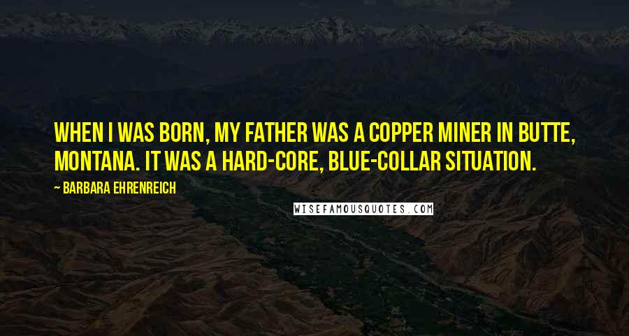 Barbara Ehrenreich Quotes: When I was born, my father was a copper miner in Butte, Montana. It was a hard-core, blue-collar situation.