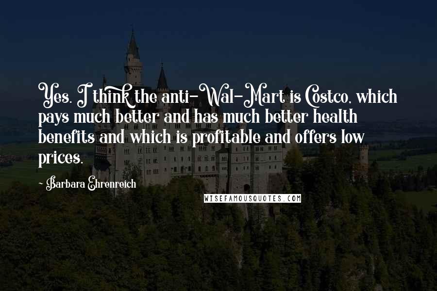 Barbara Ehrenreich Quotes: Yes. I think the anti-Wal-Mart is Costco, which pays much better and has much better health benefits and which is profitable and offers low prices.