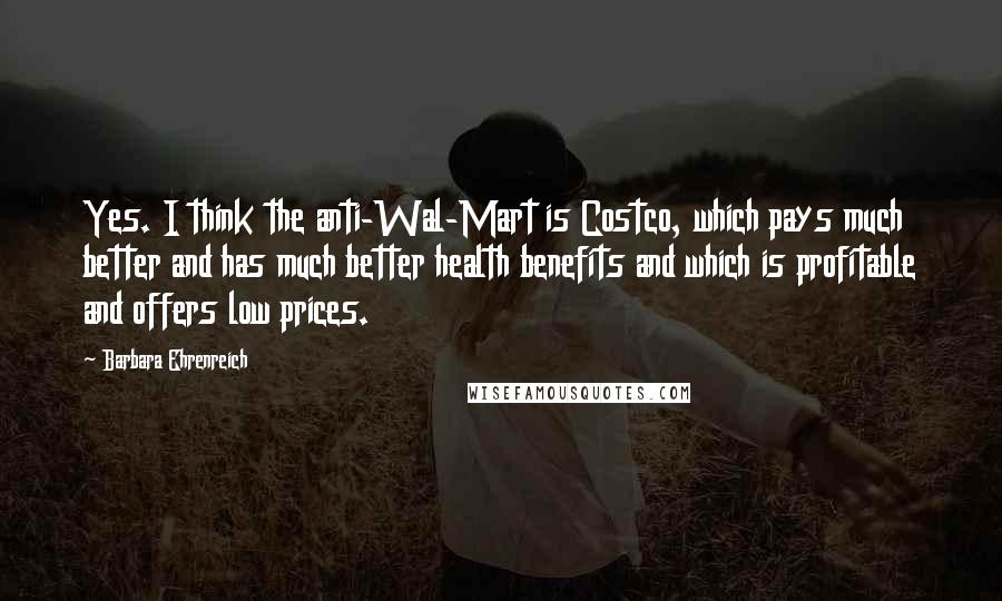 Barbara Ehrenreich Quotes: Yes. I think the anti-Wal-Mart is Costco, which pays much better and has much better health benefits and which is profitable and offers low prices.