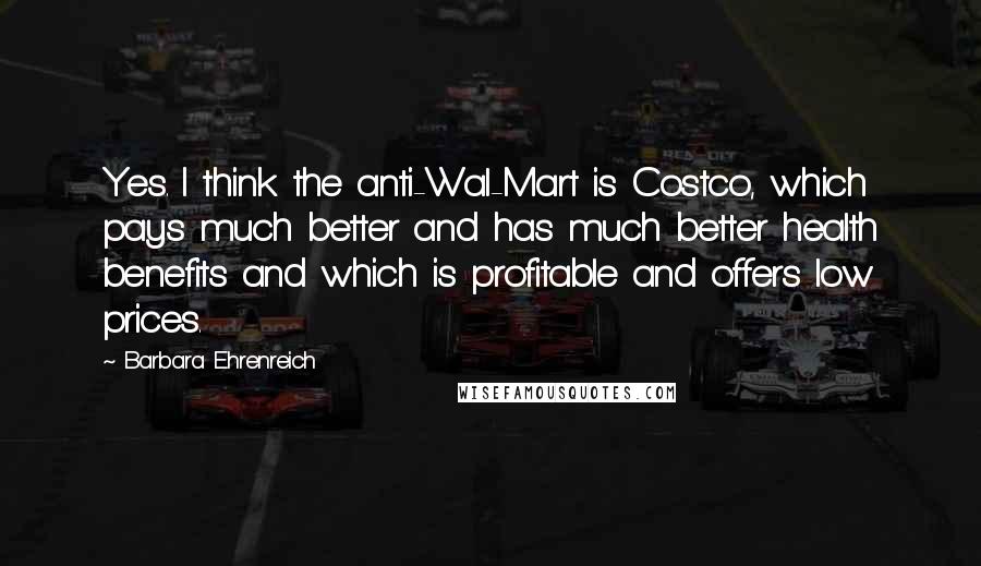 Barbara Ehrenreich Quotes: Yes. I think the anti-Wal-Mart is Costco, which pays much better and has much better health benefits and which is profitable and offers low prices.