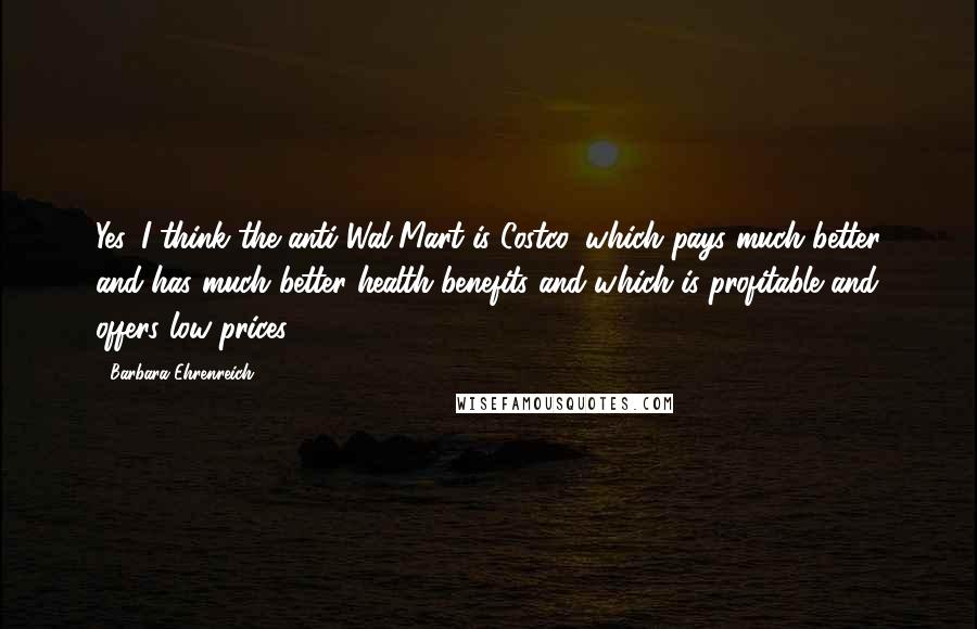 Barbara Ehrenreich Quotes: Yes. I think the anti-Wal-Mart is Costco, which pays much better and has much better health benefits and which is profitable and offers low prices.