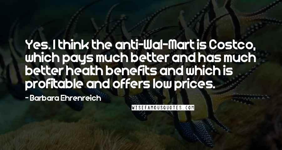 Barbara Ehrenreich Quotes: Yes. I think the anti-Wal-Mart is Costco, which pays much better and has much better health benefits and which is profitable and offers low prices.