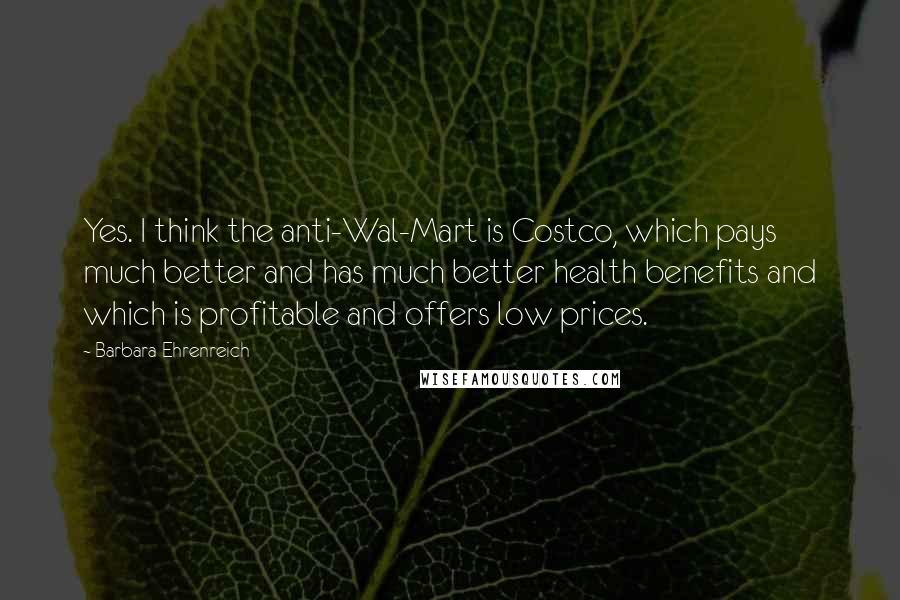 Barbara Ehrenreich Quotes: Yes. I think the anti-Wal-Mart is Costco, which pays much better and has much better health benefits and which is profitable and offers low prices.