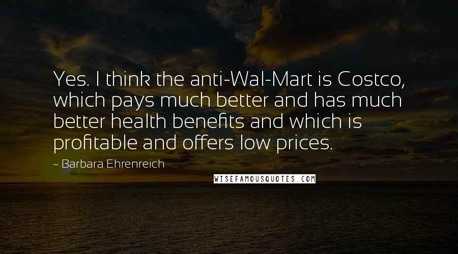 Barbara Ehrenreich Quotes: Yes. I think the anti-Wal-Mart is Costco, which pays much better and has much better health benefits and which is profitable and offers low prices.