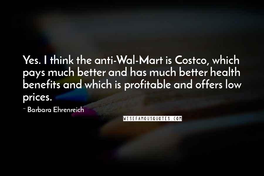 Barbara Ehrenreich Quotes: Yes. I think the anti-Wal-Mart is Costco, which pays much better and has much better health benefits and which is profitable and offers low prices.