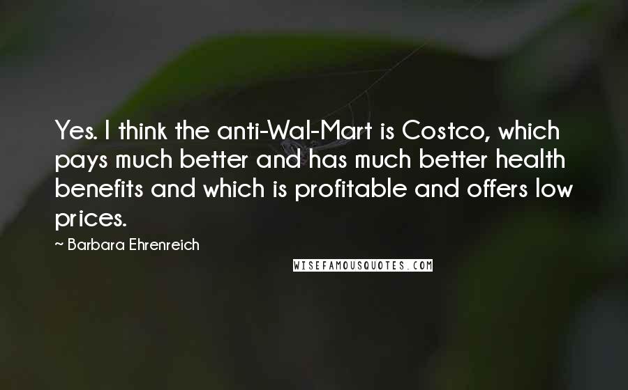 Barbara Ehrenreich Quotes: Yes. I think the anti-Wal-Mart is Costco, which pays much better and has much better health benefits and which is profitable and offers low prices.