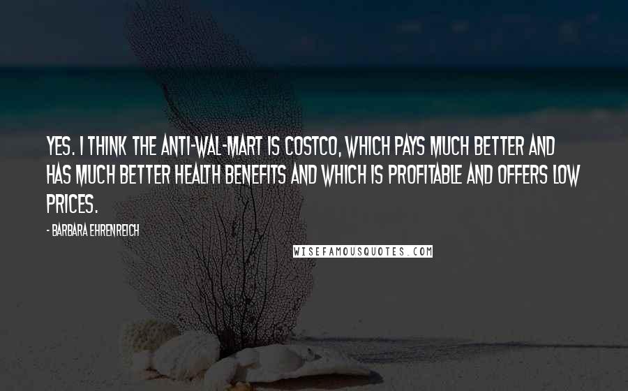 Barbara Ehrenreich Quotes: Yes. I think the anti-Wal-Mart is Costco, which pays much better and has much better health benefits and which is profitable and offers low prices.