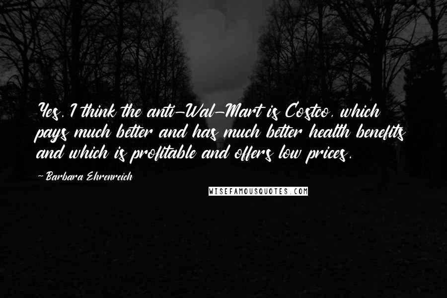 Barbara Ehrenreich Quotes: Yes. I think the anti-Wal-Mart is Costco, which pays much better and has much better health benefits and which is profitable and offers low prices.