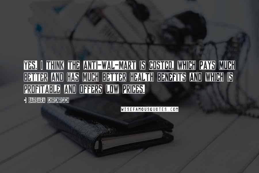 Barbara Ehrenreich Quotes: Yes. I think the anti-Wal-Mart is Costco, which pays much better and has much better health benefits and which is profitable and offers low prices.