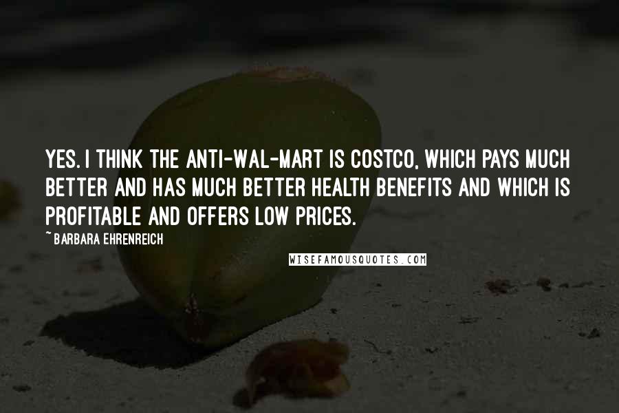 Barbara Ehrenreich Quotes: Yes. I think the anti-Wal-Mart is Costco, which pays much better and has much better health benefits and which is profitable and offers low prices.