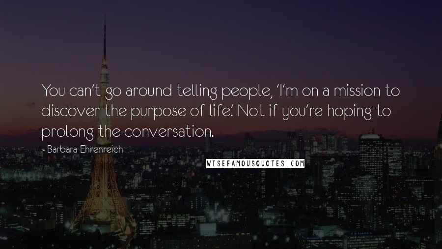 Barbara Ehrenreich Quotes: You can't go around telling people, 'I'm on a mission to discover the purpose of life.' Not if you're hoping to prolong the conversation.