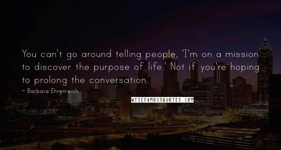 Barbara Ehrenreich Quotes: You can't go around telling people, 'I'm on a mission to discover the purpose of life.' Not if you're hoping to prolong the conversation.