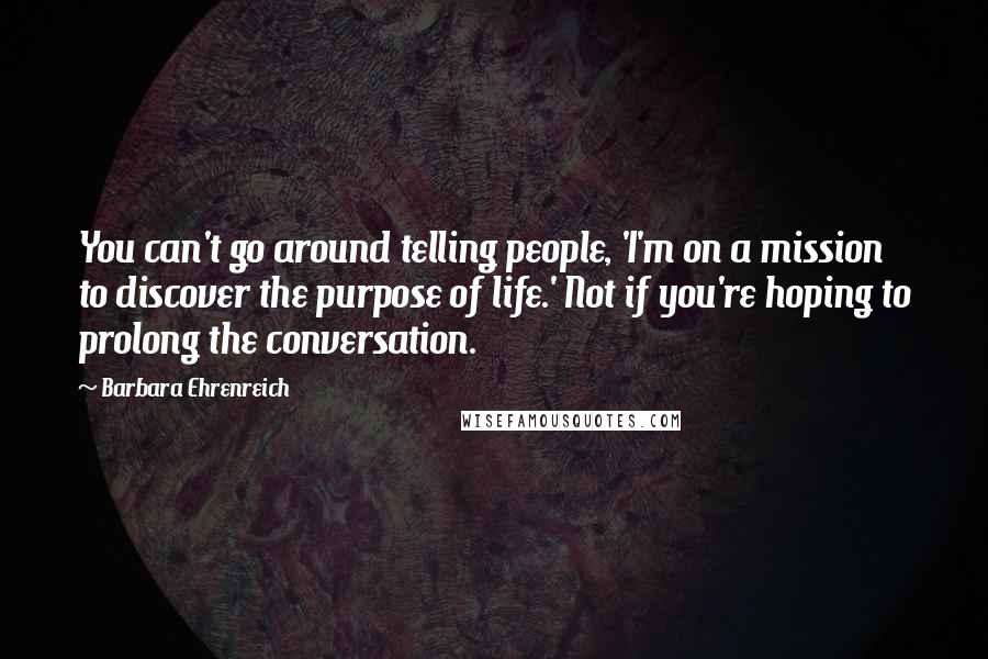 Barbara Ehrenreich Quotes: You can't go around telling people, 'I'm on a mission to discover the purpose of life.' Not if you're hoping to prolong the conversation.