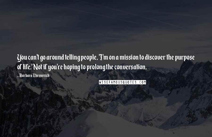 Barbara Ehrenreich Quotes: You can't go around telling people, 'I'm on a mission to discover the purpose of life.' Not if you're hoping to prolong the conversation.